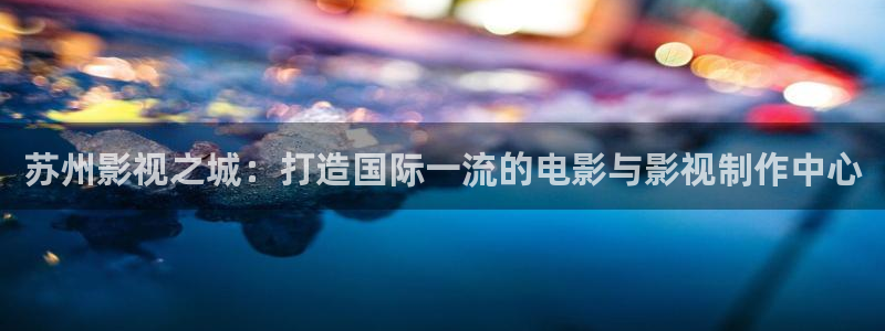 泡泡小视频：苏州影视之城：打造国际一流的电影与影视制作中心